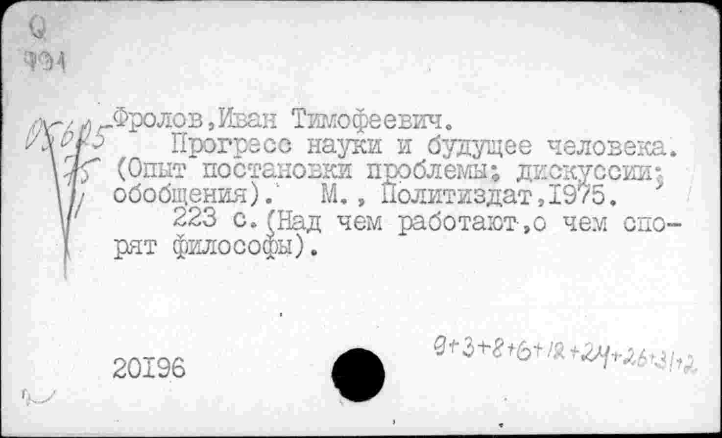 ﻿Фролов,Иван Тимофеевич.
Прогресс науки и будущее человека (Опыт постановки проблемы; дискуссии; обобщения).1 М., Политиздат,1975.
223 с. (Над чем работают-,о чем спо рят философы).
20196
^3^6+/я+.2//^,